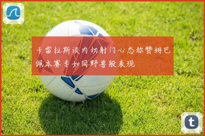 卡雷拉斯谈内切射门心态称赞姆巴佩本赛季如同野兽般表现