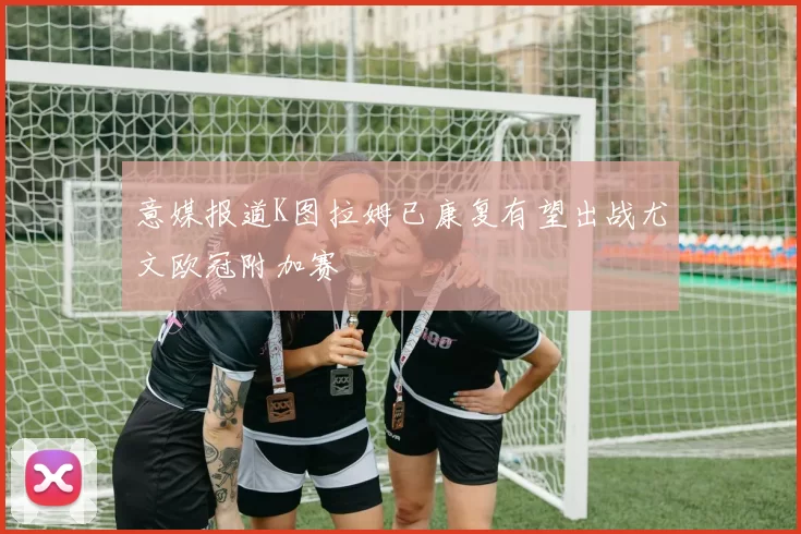 意媒报道K图拉姆已康复有望出战尤文欧冠附加赛