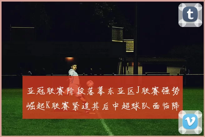 亚冠联赛阶段落幕东亚区J联赛强势崛起K联赛紧追其后中超球队面临降级危机