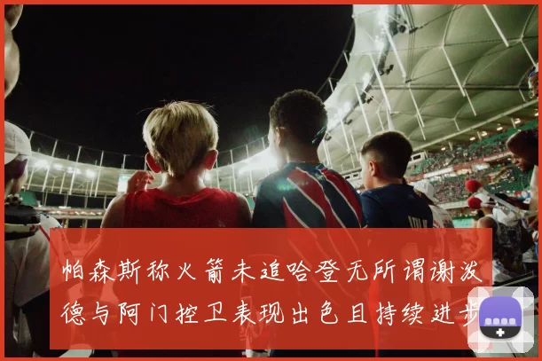 帕森斯称火箭未追哈登无所谓谢泼德与阿门控卫表现出色且持续进步