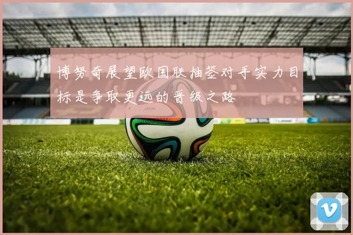 博努奇展望欧国联抽签对手实力目标是争取更远的晋级之路