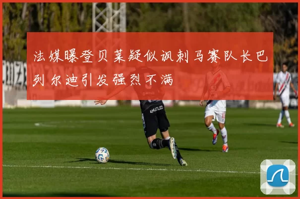 法媒曝登贝莱疑似讽刺马赛队长巴列尔迪引发强烈不满