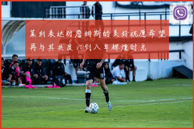 莱利表达对詹姆斯的美好祝愿希望再与其共度六到八年辉煌时光
