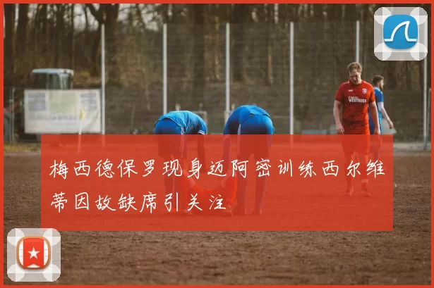 梅西德保罗现身迈阿密训练西尔维蒂因故缺席引关注