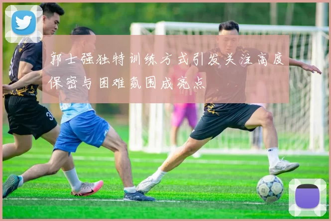 郭士强独特训练方式引发关注高度保密与困难氛围成亮点