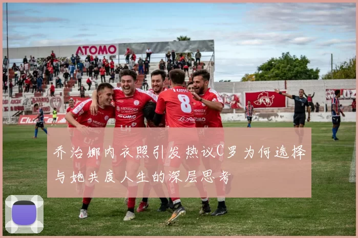 乔治娜内衣照引发热议C罗为何选择与她共度人生的深层思考