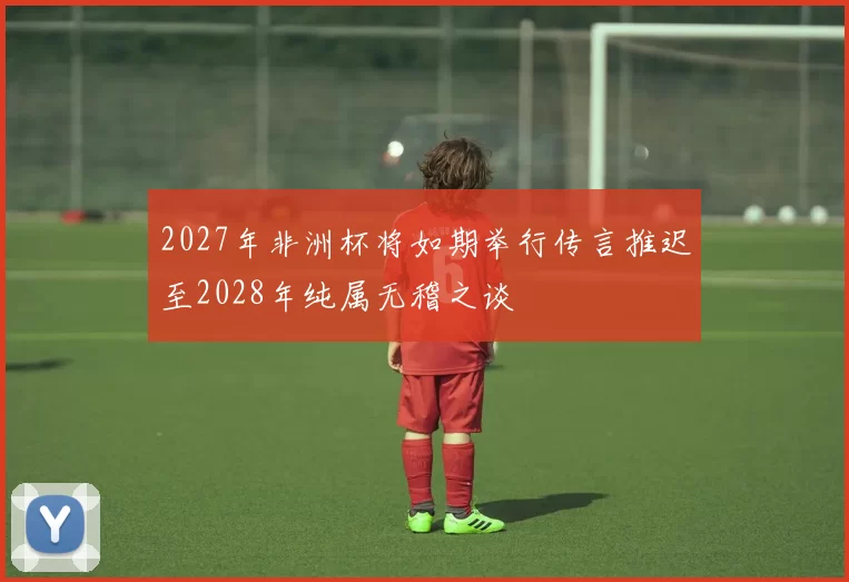 2027年非洲杯将如期举行传言推迟至2028年纯属无稽之谈