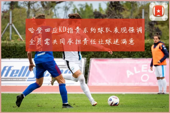 哈登回应KD指责东约球队表现强调全员需共同承担责任让球迷满意