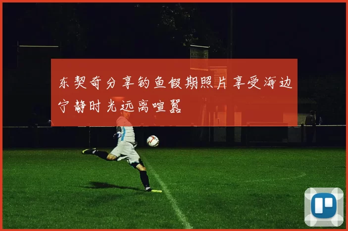 东契奇分享钓鱼假期照片享受海边宁静时光远离喧嚣