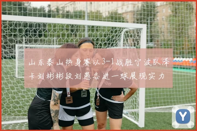 山东泰山热身赛以3-1战胜宁波队泽卡刘彬彬段刘愚各进一球展现实力