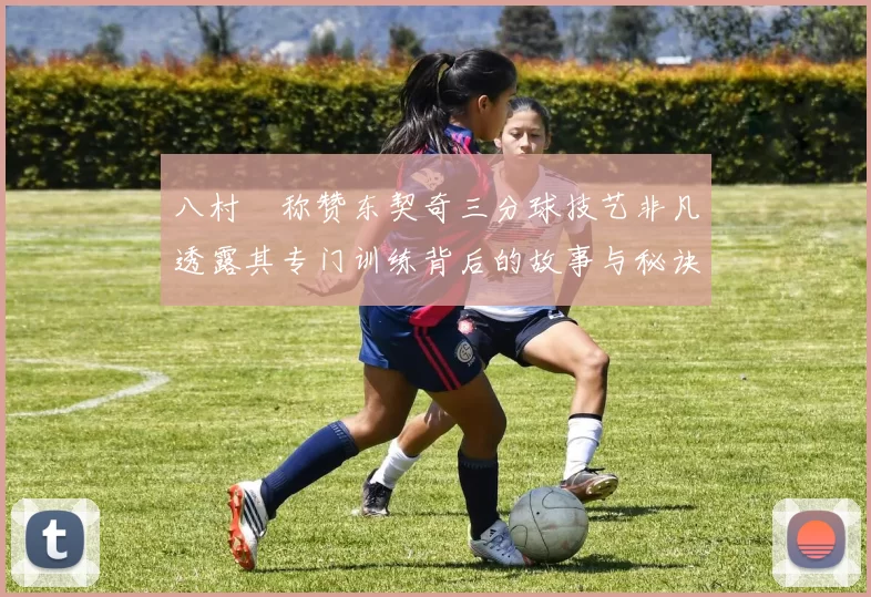 八村塁称赞东契奇三分球技艺非凡透露其专门训练背后的故事与秘诀