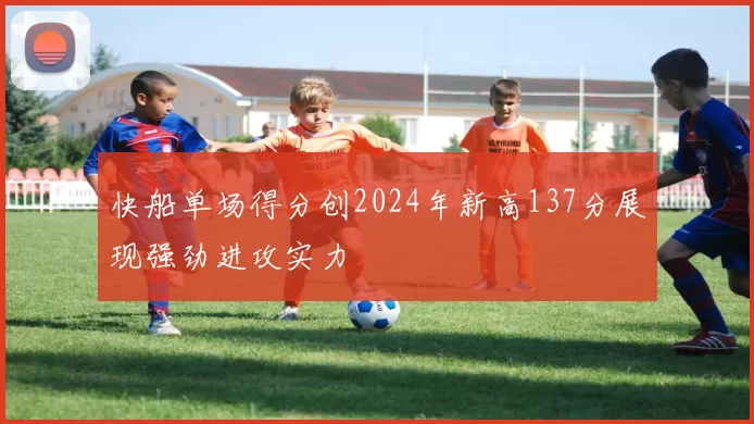快船单场得分创2024年新高137分展现强劲进攻实力