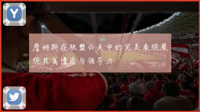 詹姆斯在联盟公关中的完美表现展现其高情商与领导力