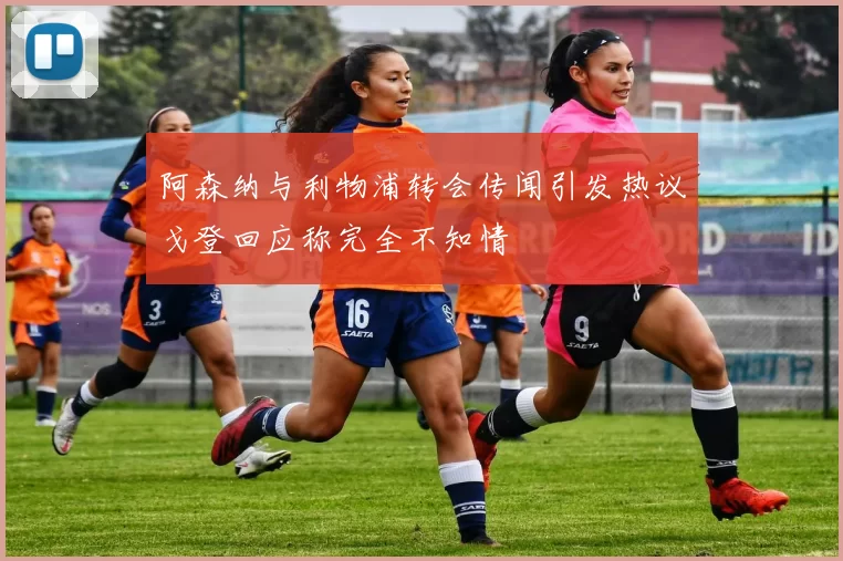 阿森纳与利物浦转会传闻引发热议戈登回应称完全不知情