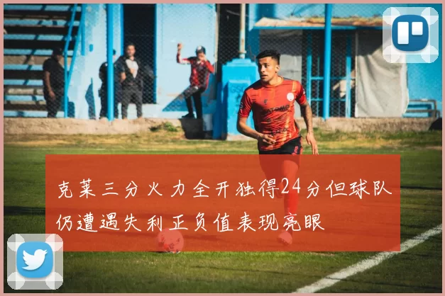 克莱三分火力全开独得24分但球队仍遭遇失利正负值表现亮眼