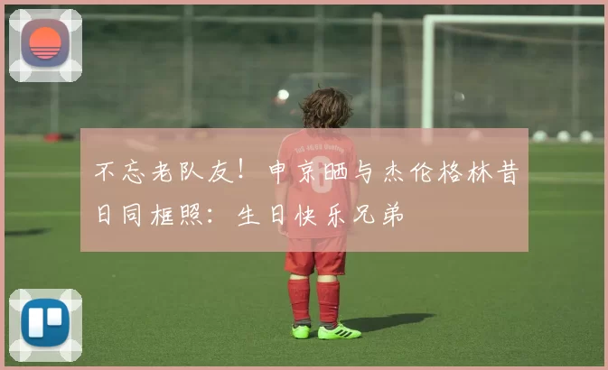 不忘老队友！申京晒与杰伦格林昔日同框照：生日快乐兄弟