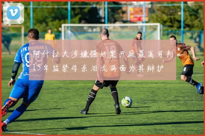 阿什拉夫涉嫌强奸案开庭最高可判15年监禁母亲泪流满面为其辩护