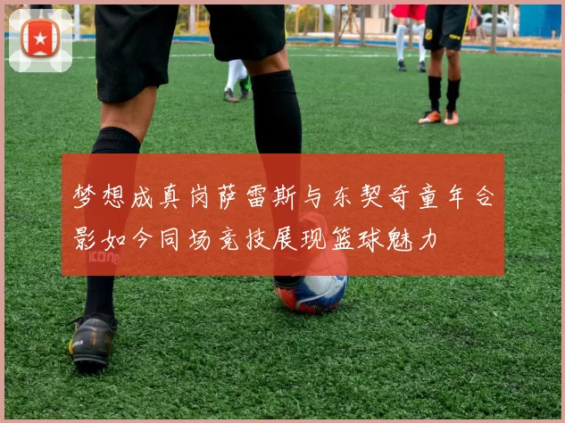 梦想成真岗萨雷斯与东契奇童年合影如今同场竞技展现篮球魅力