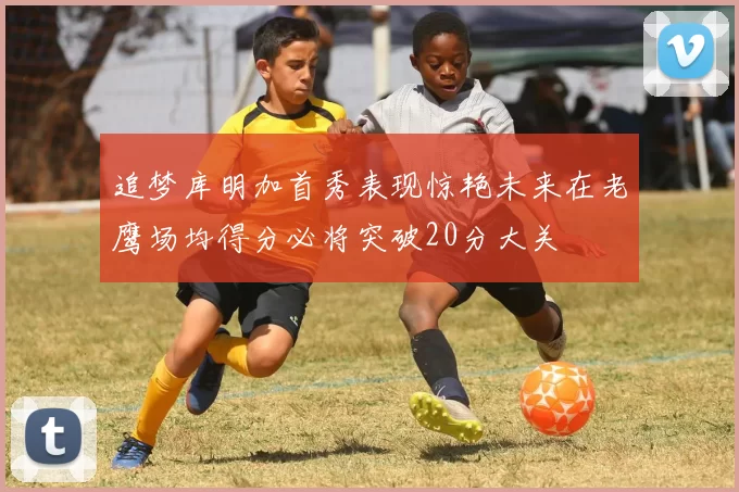 追梦库明加首秀表现惊艳未来在老鹰场均得分必将突破20分大关