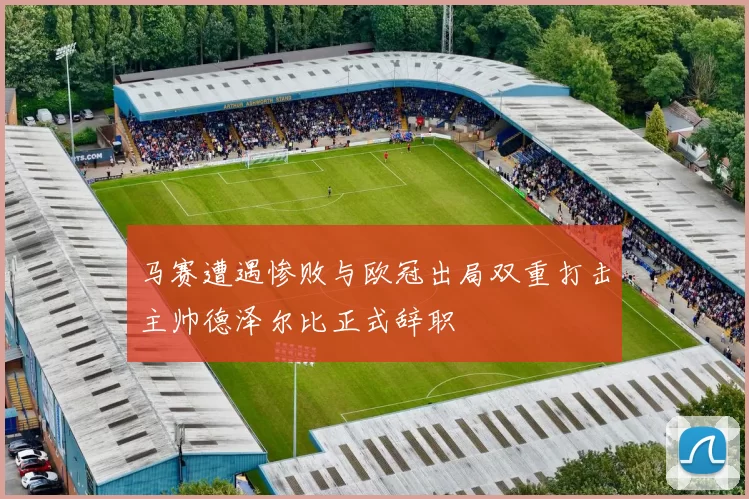 马赛遭遇惨败与欧冠出局双重打击主帅德泽尔比正式辞职