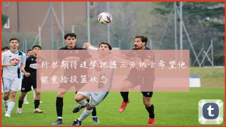 科尔期待追梦把握三分机会希望他能重拾投篮状态