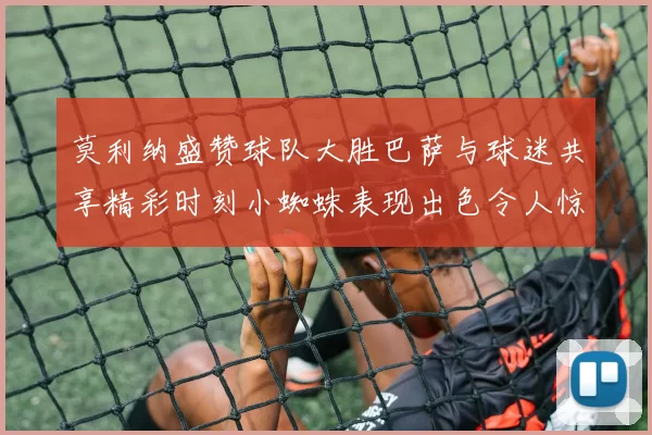 莫利纳盛赞球队大胜巴萨与球迷共享精彩时刻小蜘蛛表现出色令人惊艳